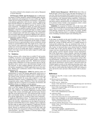 the policies deﬁned in the enterprise server such as Sharepoint
or Active Directory.
GO!Enterprise Mobile App Development One of differentiat-
ing features of Globo enterprise solution MADM enables develop-
ment, deployment and management of secure mobile apps. With a
simple and user-friendly development environment, it can produce
cross-platform applications with rich-user interface. Applications
built with GO! Enteprise are deployed in a secure container on the
client side to maintain separation of concerns. It consists of three
main components - GO!AppZone Studio, for rapid, drag-and-drop
development of cross-platform mobile GO!Apps; GO! Enterprise
Workspace, which hosts and renders GO!Apps on mobile devices;
GO!Enterprise Server, a versatile middleware server which enables
secure communication with back-end systems, data synchroniza-
tion and mobile application management. MDM provides organiza-
tions an intuitive, user-friendly way of simplifying the complexities
of supporting a mobile workforce.
Limitation With strong offerings with their solution, Globo still
lags in areas like certiﬁcate management and the ability to display
an end-user license or agreement prior to device enrollment, relying
instead on a postenrollment email. This might not be a major con-
cern, however some organization might take interest in recording
explicit user consent prior to device enrollment. Furthemore, Globo
provides its own set of mobile apps which is managed by Go! En-
terprise, but it does not provide any explicit support for public apps
over app store [26].
7.4 MobileIron
Having solutions with a strong focus on mobile IT and security,
scalability, on premise or provisioning through cloud - MobileIron
remains the top leader in the EMM vendor market as published
in the Gartner magic quadrant report [26] . Mobile Iron’s primary
strategy targets enablement of an open ecosystem (devices and ap-
plications) and to protect access and information through server
side functions. It spans multiple platforms and provides an easy
and intuitive management of mobile applications across the enter-
prise. Mobile Iron’s architecture consists of the following major
components [32].
Mobile Device Management - MDM The platform allows IT
administrators to secure and manage applications, grant access to
enterprise speciﬁc intranet and internal e-mails to mobile devices.
The solution works on policies enforced from a central entity and
thus the policies deﬁnes the access rules assigned to a user. The
MobileIron Platform consists of MobileIron Core, a security and
management policy engine, MobileIron Client that automatically
conﬁgures the device to function in an enterprise environment, and
MobileIron Sentry, an intelligent security gateway.
Mobile Application Management - MAM With MAM it is pos-
sible to not only manage the lifecycle of the application but to
make then separate from personal applications as well. Mobile-
Iron’s Apps-at-Work is an enterprise application storefront which
manages both in-house developed apps and third party business
apps that can be delivered to users. The storefront provides security
and a user-friendly interface to seemlessly browse and use enter-
prise speciﬁc applications. It consitutes of three main components -
1) Application Distrubution Library - IT administrators can directly
publish private apps to their users, accelerating the app discovery
process for end-users. Administrators can also approve external ap-
plications and distribute them to users, making it clear to employees
that these apps are approved and supported 2) Application Security
and Access Control - It enables to select which applications are re-
quired, allowed, or disallowed and then associate these apps with
rules that specify the consequences of being out of policy 3) Appli-
cation Inventory - provides a snapshot of currently deployed apps
for monitoring purpose [33].
Mobile Content Management - MCM Mobile Iron’s Docs-at-
Work provides a novel way to access and share documents in a se-
cure way. Data loss prevention (DLP) controls are set by IT to pro-
tect documents from unauthorized distribution and end users can be
more productive with integrated editing capabilities. Furthermore,
it controls whether third-party apps can access stored documents
and utilizes policies and permissions set in MobileIron Core. Some
of its primary features include e-mail attachment control, content
repository access and secure content hub [33].
Limitation As reviewed by Gartner, some of the issues with
Mobile Iron include difﬁculty in monitoring availability and perfor-
mance. There is no link or connection between the on premise and
cloud offering, enterprise has to chose either one of them. Another
issue lies within reporting which is a challenge with MobileIron, in
terms of building customized reports and scheduling [34].
8. Conclusion
In this paper we detailed out the need of mobility in the enterprise
solutions and how Android for Work intends to target it. We ex-
plained the concept of BYOD and how it is helping business to
scale-up their productivity. Also, we mentioned some of the re-
markable features that Android for Work with their respective ben-
eﬁts. Lastly, we discussed about some solution based on Android
for Work. Due to their growing adoption in the market we chose
vendors who have already become success stories and who are cur-
rently gaining a positive attention amongst various organizations.
Due to the closed nature of these solutions, until they are bought,
we were not able to carry out benchmarks as they require a business
domain setup to be tested, hence we have restricted this study de-
scribing their features which gives a concise picture of their offer-
ing and limitations. Android for Work is deﬁnitely a bridge between
corporate and personal mobile devices through containerization of
apps (private and business), however there is still much need to be
evaluated against security as the underlying operating system An-
droid is still heavily exploited by users with negative intent. With
this study we could assume that Android for Work will continue to
grow and involve more and more robust features with its advance-
ment.
References
[1] Kopka, H., Daly P.W., A Guide to LaTeX, Addison-Wesley, Reading,
MA, 1999.
[2] Business process with Mobility,
http://www.forbes.com/fdc
[3] BYOD overview - Mobile Iron,
https://www.mobileiron.com/de/losungen/bring-your-own-device
[4] BYOD Trend is ICT Industry’s hottest topic,
http://www.forward-edge.net/bring-own-device-trend-ict-
industrys-312613.html
[5] Android operating system overview,
http://www.openhandsetalliance.com
[6] Android for Work,
http://www.android.com/work
[7] Android For Work productivity for busy professionals
http://www.telegraph.co.uk/technology/google/11436543/
Google-launches-Android-for-Work-to-aid-productivity
-for-busy-professionals.html
[8] Enterprise Mobility Management - Citrix,
https://www.citrix.com/solutions/enterprise-mobility
/overview.html
[9] Android Market Share
http://www.engadget.com/2013/10/31/
strategy-analytics-q3-2013-phone-share/
[10] Samsung Knox
 