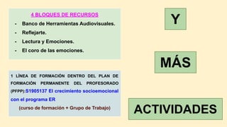 4 BLOQUES DE RECURSOS
- Banco de Herramientas Audiovisuales.
- Reflejarte.
- Lectura y Emociones.
- El coro de las emociones.
1 LÍNEA DE FORMACIÓN DENTRO DEL PLAN DE
FORMACIÓN PERMANENTE DEL PROFESORADO
(PFPP):S1905137 El crecimiento socioemocional
con el programa ER
(curso de formación + Grupo de Trabajo)
Y
MÁS
ACTIVIDADES
 