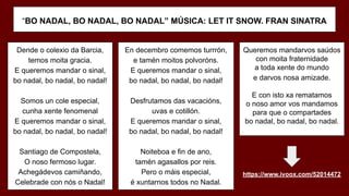 “BO NADAL, BO NADAL, BO NADAL” MÚSICA: LET IT SNOW. FRAN SINATRA
Dende o colexio da Barcia,
temos moita gracia.
E queremos mandar o sinal,
bo nadal, bo nadal, bo nadal!
Somos un cole especial,
cunha xente fenomenal
E queremos mandar o sinal,
bo nadal, bo nadal, bo nadal!
Santiago de Compostela,
O noso fermoso lugar.
Achegádevos camiñando,
Celebrade con nós o Nadal!
En decembro comemos turrrón,
e tamén moitos polvoróns.
E queremos mandar o sinal,
bo nadal, bo nadal, bo nadal!
Desfrutamos das vacacións,
uvas e cotillón.
E queremos mandar o sinal,
bo nadal, bo nadal, bo nadal!
Noiteboa e fin de ano,
tamén agasallos por reis.
Pero o máis especial,
é xuntarnos todos no Nadal.
Queremos mandarvos saúdos
con moita fraternidade
a toda xente do mundo
e darvos nosa amizade.
E con isto xa rematamos
o noso amor vos mandamos
para que o compartades
bo nadal, bo nadal, bo nadal.
https://www.ivoox.com/52014472
 