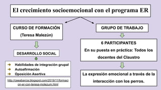 http://ceeabarcia.blogspot.com/2019/11/formaci
on-er-con-teresa-molezum.html
El crecimiento socioemocional con el programa ER
CURSO DE FORMACIÓN
(Teresa Malezún)
DESARROLLO SOCIAL
➔ Habilidades de integración grupal
➔ Autoafirmación
➔ Oposición Asertiva
GRUPO DE TRABAJO
6 PARTICIPANTES
En su puesta en práctica: Todos los
docentes del Claustro
La expresión emocional a través de la
interacción con los perros.
 