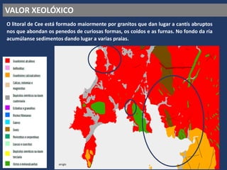 VALOR XEOLÓXICO
O litoral de Cee está formado maiormente por granitos que dan lugar a cantís abruptos
nos que abondan os penedos de curiosas formas, os coídos e as furnas. No fondo da ría
acumúlanse sedimentos dando lugar a varias praias.
arcgis
 