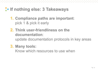 Pg. 12
If nothing else: 3 Takeaways
1. Compliance paths are important:
pick 1 & pick it early
2. Think user-friendliness on the
documentation:
update documentation protocols in key areas
3. Many tools:
Know which resources to use when
 