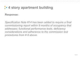 Pg. 63
4 story apartment building
Response:
Specification Note #14 has been added to require a final
commissioning report within 9 months of occupancy that
addresses; functional performance tests, deficiency
considerations and adherence to the commission test
procedures from # 8 above.
 