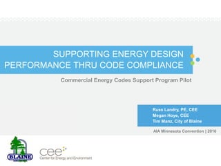 SUPPORTING ENERGY DESIGN
PERFORMANCE THRU CODE COMPLIANCE
Commercial Energy Codes Support Program Pilot
Russ Landry, PE, CEE
Megan Hoye, CEE
Tim Manz, City of Blaine
AIA Minnesota Convention | 2016
 