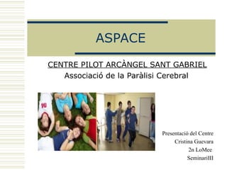 ASPACE CENTRE PILOT ARCÀNGEL SANT GABRIEL Associació de la Paràlisi Cerebral       Presentació del Centre Cristina Guevara 2n LoMee  SeminariIII 