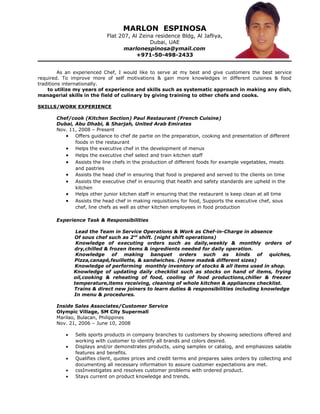 MARLON ESPINOSA
Flat 207, Al Zeina residence Bldg, Al Jafliya,
Dubai, UAE
marlonespinosa@ymail.com
+971-50-498-2433
As an experienced Chef, I would like to serve at my best and give customers the best service
required. To improve more of self motivations & gain more knowledges in different cuisines & food
traditions internationally.
to utilize my years of experience and skills such as systematic approach in making any dish,
managerial skills in the field of culinary by giving training to other chefs and cooks.
SKILLS/WORK EXPERIENCE
Chef/cook (Kitchen Section) Paul Restaurant (French Cuisine)
Dubai, Abu Dhabi, & Sharjah, United Arab Emirates
Nov. 11, 2008 – Present
• Offers guidance to chef de partie on the preparation, cooking and presentation of different
foods in the restaurant
• Helps the executive chef in the development of menus
• Helps the executive chef select and train kitchen staff
• Assists the line chefs in the production of different foods for example vegetables, meats
and pastries
• Assists the head chef in ensuring that food is prepared and served to the clients on time
• Assists the executive chef in ensuring that health and safety standards are upheld in the
kitchen
• Helps other junior kitchen staff in ensuring that the restaurant is keep clean at all time
• Assists the head chef in making requisitions for food, Supports the executive chef, sous
chef, line chefs as well as other kitchen employees in food production
Experience Task & Responsibilities
Lead the Team in Service Operations & Work as Chef-in-Charge in absence
Of sous chef such as 2nd
shift. (night shift operations)
Knowledge of executing orders such as daily,weekly & monthly orders of
dry,chilled & frozen items & ingredients needed for daily operation.
Knowledge of making banquet orders such as kinds of quiches,
Pizza,canapé,feuillette, & sandwiches. (home made& different sizes)
Knowledge of performing monthly inventory of stocks & all items used in shop.
Knowledge of updating daily checklist such as stocks on hand of items, frying
oil,cooking & reheating of food, cooling of food productions,chiller & freezer
temperature,items receiving, cleaning of whole kitchen & appliances checklist.
Trains & direct new joiners to learn duties & responsibilities including knowledge
In menu & procedures.
Inside Sales Associates/Customer Service
Olympic Village, SM City Supermall
Marilao, Bulacan, Philippines
Nov. 21, 2006 – June 10, 2008
• Sells sports products in company branches to customers by showing selections offered and
working with customer to identify all brands and colors desired.
• Displays and/or demonstrates products, using samples or catalog, and emphasizes salable
features and benefits.
• Qualifies client, quotes prices and credit terms and prepares sales orders by collecting and
documenting all necessary information to assure customer expectations are met.
• cssInvestigates and resolves customer problems with ordered product.
• Stays current on product knowledge and trends.
 