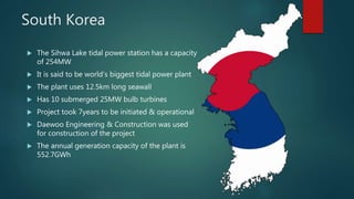 South Korea
 The Sihwa Lake tidal power station has a capacity
of 254MW
 It is said to be world’s biggest tidal power plant
 The plant uses 12.5km long seawall
 Has 10 submerged 25MW bulb turbines
 Project took 7years to be initiated & operational
 Daewoo Engineering & Construction was used
for construction of the project
 The annual generation capacity of the plant is
552.7GWh
 