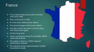 France
 The La Rance tidal power plant has been
used since 1966
 Was constructed in 1961
 It is the world oldest power station
 The second biggest tidal power station
 The dam of the tidal plant is 145.1m long
with sixed wheel gates
 163.6m long drain
 Power is produced using 24 reversible 10MW
rated bulb turbines
 The power is sent to a 225kV national
transmission network
 The network powers approximately 130,000
household annually
 
