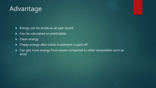 Advantage
 Energy can be produce all year round
 Can be calculated or predictable
 Clean energy
 Cheap energy after initial investment is paid off
 Can get more energy from waves compared to other renewables such as
wind
 