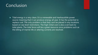 Conclusion
 Tidal energy is a very clean. It is a renewable and inexhaustible power
source meaning that it can produce energy all year. It has the potential to
replace coal. The only problem is that they cant be placed in any locations
based on sea level restrictions. The high initial cost is also a set back to
tidal plants. The tidal fence will be a great resource once problems such as
the killing of marine life or altering currents are resolved.
 