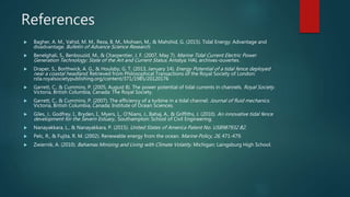 References
 Bagher, A. M., Vahid, M. M., Reza, B. M., Mohsen, M., & Mahshid, G. (2015). Tidal Energy: Advantage and
disadvantage. Bulletin of Advance Science Research.
 Benelghali, S., Benbouzid, M., & Charpentier, J. F. (2007, May 7). Marine Tidal Current Electric Power
Generation Technology: State of the Art and Current Status. Antalya: HAL archives-ouvertes.
 Draper, S., Borthwick, A. G., & Houlsby, G. T. (2013, January 14). Energy Potential of a tidal fence deployed
near a coastal headland. Retrieved from Philosophical Transactions of the Royal Society of London:
rsta.royalsocietypublishing.org/content/371/1985/20120176
 Garrett, C., & Cummins, P. (2005, August 8). The power potential of tidal currents in channels. Royal Society.
Victoria, British Columbia, Canada: The Royal Society.
 Garrett, C., & Cummins, P. (2007). The efficiency of a turbine in a tidal channel. Journal of fluid mechanics.
Victoria, British Columbia, Canada: Institute of Ocean Sciences.
 Giles, J., Godfrey, I., Bryden, I., Myers, L., O'Nians, J., Bahaj, A., & Griffiths, J. (2010). An innovative tidal fence
development for the Severn Estuary,. Southampton: School of Civil Engineering.
 Nanayakkara, L., & Nanayakkara, P. (2015). United States of America Patent No. US8987932 B2.
 Pelc, R., & Fujita, R. M. (2002). Renewable energy from the ocean. Marine Policy, 26, 471-479.
 Zwiernik, A. (2010). Bahamas Minizing and Living with Climate Volatity. Michigan: Laingsburg High School.
 
