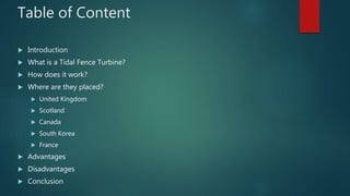 Table of Content
 Introduction
 What is a Tidal Fence Turbine?
 How does it work?
 Where are they placed?
 United Kingdom
 Scotland
 Canada
 South Korea
 France
 Advantages
 Disadvantages
 Conclusion
 