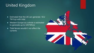 United Kingdom
 Estimated that the UK can generate 50.2
TW h/yr with tidal
 Western Europe as a whole is estimated
to generate up to 105TWh/yr
 Tidal fences wouldn’t not affect the
currents
 