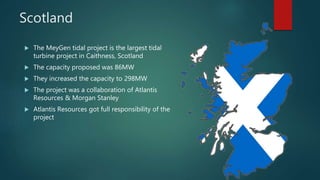Scotland
 The MeyGen tidal project is the largest tidal
turbine project in Caithness, Scotland
 The capacity proposed was 86MW
 They increased the capacity to 298MW
 The project was a collaboration of Atlantis
Resources & Morgan Stanley
 Atlantis Resources got full responsibility of the
project
 