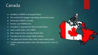 Canada
 Installed a 20MW in Annapolis Basin
 The world third biggest operating tidal power plant
 Generates 50GWh annually
 Powers over 4000homes
 The plant is operated by Nova Scotia Power
 Uses a path built in the 1960’s
 Path meant to be a transportation link
 The plant has four single blade turbine
 The gates are closed when tides create head ponds
 Turbine generate power when the head pond is 1.6m or
more
 