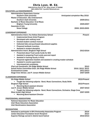 Chris Lyon, M. Ed.
3956 Romney Park Dr. F8 Ÿ West Jordan, UT 84084
(801) 809-2794 Ÿ lyon0517@hotmail.com
EDUCATION and ENDORSEMENTS
Administrative/Supervisory License
Southern Utah University Anticipated completion May 2015
Master of Education, ESL Endorsement
Southern Utah University 2009-2011
Bachelor of Music Education: K-12 Music
Brigham Young University 2005-2007
Associate of Arts
Snow College 2000, 2003-2005
LEADERSHIP EXPERIENCE
Administrative Intern, Fox Hollow Elementary School Present
• Implemented Great Artist Program
• Developed safe walking route
• Created student conduct manual
• Collected bids and purchased educational supplies
• Prepared textbook inventory
• Assisted in student discipline
Administrative Intern, Bingham High School 2013-2014
• Presented about Trust Lands funds for SCC
• Assisted in preparing Trust Lands year-end report
• Assisted in training faculty in PLCs
• Prepared registration booklet and assisted in creating master schedule
• Assisted in events supervision
• Interviewed job candidates
iPad Lab Coordinator, Elk Ridge Middle School 2013
School Action Committee Chair, Elk Ridge Middle School 2010, 2012, 2013
Ecclesiastical Leader 2011-2013
Stage Crew Advisor, Joel P. Jensen Middle School 2007-2009
CLASSROOM EXPERIENCE
Elk Ridge Middle School 2010-Present
• Taught the following subjects: Band, Music Connections, Study Skills
Bingham High School 2010-Present
• Marching Band assistant director
Joel P. Jensen Middle School 2007-2010
• Taught the following subjects: Band, Music Connections, Orchestra, Stage Crew
West Jordan High School 2007-2009
• Marching Band Assistant Director
PROFESSIONAL ASSOCIATIONS
National Association for Music Education
Utah Music Educators Association
Utah Bandmasters Association
RECOGNITIONS
Selected to participate in BYU Partnership Associates Program 2014
Jordan Education Foundation Grant Recipient 2013
Superior Ratings earned in district band festival 2010-2014
 