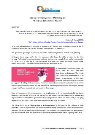 CEE Course Outline for on “Get Grad to be Future Ready” Page 1
CEE Career management Workshop on
“Get Grad to be Future Ready”
OVERVIEW
“Most people do not listen with the intent to understand; they listen with the intent to reply…….
Trust is the glue of life. It's the most essential ingredient in effective communication. It's the
foundational principle that holds all relationships.”
― Stephen R. Covey (2004),
The 7 Habits of Highly Effective People: Powerful Lessons in Personal Change
What do employers expect a graduate to be able to do? Do they walk into work on day one and fit
straight in, or are they still trainees despite their many years of education?
This question is growing in importance around the world as employment markets are tightening.
Employers these days prefer to hire graduates who have the skills to excel in the 21st
century. Professional knowledge and competence alone are not enough. There is also a demand for
soft skills such as the ability to communicate effectively and work seamlessly across global,
multicultural teams. The ability to keep on learning is also highly prized.
The increasing demands of today can
leave even the best employees
bewildered and stressed. The rise in
the quantum of responsibilities is no
longer proportionate to the time
available and if not anything, the time
just appears shrinking. In this scenario, it becomes preponderant to turn the attention to skills that
enhance personal effectiveness. This not only leads to effective performance but also helps in creating
a happy workforce, which almost seems extinct these days.
Most of the problems at the workplace are not only because of skill or motivation deficit but due to
unhealthy relationships. To handle this and many other issues confronting executives, it is extremely
important to understand the significance of knowing self and others. In other words, developing
personality contributes a great deal towards effectiveness in the workplace.
This 1-Day Workshop on “Getting Grad to be Future Ready” is designed for the final year or fresh
graduates in providing them with the necessary skills that help them choose a sensible and sensitive
approach that would allow them to reflect upon themselves and appreciate individual differences. It
provides them with skills that develop their personality and make them better-adjusting individuals.
 