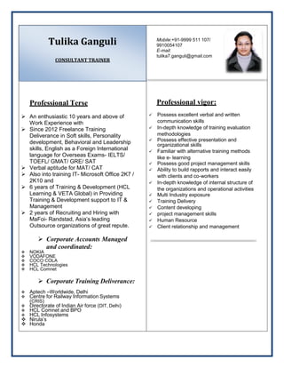 Tulika Ganguli
CONSULTANT TRAINER
Professional Terse
 An enthusiastic 10 years and above of
Work Experience with
 Since 2012 Freelance Training
Deliverance in Soft skills, Personality
development, Behavioral and Leadership
skills, English as a Foreign International
language for Overseas Exams- IELTS/
TOEFL/ GMAT/ GRE/ SAT
 Verbal aptitude for MAT/ CAT
 Also into training IT- Microsoft Office 2K7 /
2K10 and
 6 years of Training & Development (HCL
Learning & VETA Global) in Providing
Training & Development support to IT &
Management
 2 years of Recruiting and Hiring with
MaFoi- Randstad, Asia’s leading
Outsource organizations of great repute.
 Corporate Accounts Managed
and coordinated:
 NOKIA
 VODAFONE
 COCO COLA
 HCL Technologies
 HCL Comnet
 Corporate Training Deliverance:
 Aptech –Worldwide, Delhi
 Centre for Railway Information Systems
(CRIS)
 Directorate of Indian Air force (DIT, Delhi)
 HCL Comnet and BPO
 HCL Infosystems
 Nirula’s
 Honda
Mobile:+91-9999 511 107/
9910054107
E-mail:
tulika7.ganguli@gmail.com
Professional vigor:
 Possess excellent verbal and written
communication skills
 In-depth knowledge of training evaluation
methodologies
 Possess effective presentation and
organizational skills
 Familiar with alternative training methods
like e- learning
 Possess good project management skills
 Ability to build rapports and interact easily
with clients and co-workers
 In-depth knowledge of internal structure of
the organizations and operational activities
 Multi Industry exposure
 Training Delivery
 Content developing
 project management skills
 Human Resource
 Client relationship and management
 
