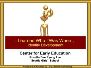 Center for Early Education
Rosetta Eun Ryong Lee
Seattle Girls’ School
I Learned Who I Was When…
Identity Development
Rosetta Eun Ryong Lee (http://tiny.cc/rosettalee)
 