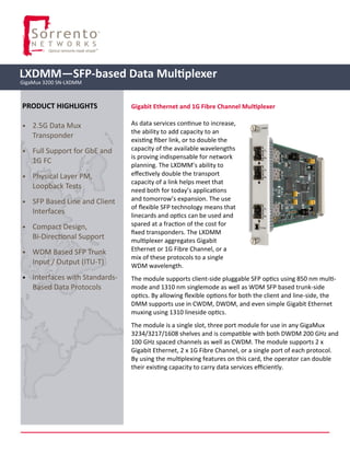Gigabit Ethernet and 1G Fibre Channel Multiplexer
As data services continue to increase,
the ability to add capacity to an
existing fiber link, or to double the
capacity of the available wavelengths
is proving indispensable for network
planning. The LXDMM’s ability to
effectively double the transport
capacity of a link helps meet that
need both for today’s applications
and tomorrow’s expansion. The use
of flexible SFP technology means that
linecards and optics can be used and
spared at a fraction of the cost for
fixed transponders. The LXDMM
multiplexer aggregates Gigabit
Ethernet or 1G Fibre Channel, or a
mix of these protocols to a single
WDM wavelength.
The module supports client-side pluggable SFP optics using 850 nm multi-
mode and 1310 nm singlemode as well as WDM SFP based trunk-side
optics. By allowing flexible options for both the client and line-side, the
DMM supports use in CWDM, DWDM, and even simple Gigabit Ethernet
muxing using 1310 lineside optics.
The module is a single slot, three port module for use in any GigaMux
3234/3217/1608 shelves and is compatible with both DWDM 200 GHz and
100 GHz spaced channels as well as CWDM. The module supports 2 x
Gigabit Ethernet, 2 x 1G Fibre Channel, or a single port of each protocol.
By using the multiplexing features on this card, the operator can double
their existing capacity to carry data services efficiently.
LXDMM—SFP-based Data Multiplexer
GigaMux 3200 SN-LXDMM
PRODUCT HIGHLIGHTS
• 2.5G Data Mux
Transponder
• Full Support for GbE and
1G FC
• Physical Layer PM,
Loopback Tests
• SFP Based Line and Client
Interfaces
• Compact Design,
Bi-Directional Support
• WDM Based SFP Trunk
Input / Output (ITU-T)
• Interfaces with Standards-
Based Data Protocols
 