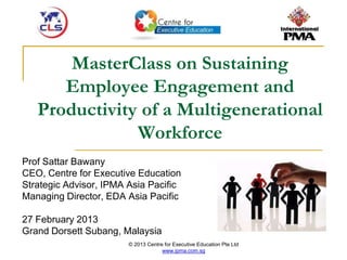 © 2013 Centre for Executive Education Pte Ltd
www.ipma.com.sg
MasterClass on Sustaining
Employee Engagement and
Productivity of a Multigenerational
Workforce
Prof Sattar Bawany
CEO, Centre for Executive Education
Strategic Advisor, IPMA Asia Pacific
Managing Director, EDA Asia Pacific
27 February 2013
Grand Dorsett Subang, Malaysia
 