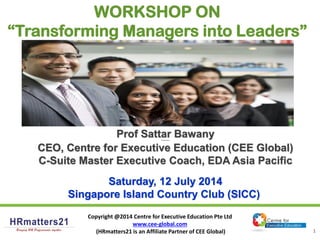Copyright @2014 Centre for Executive Education Pte Ltd
www.cee-global.com
(HRmatters21 is an Affiliate Partner of CEE Global) 1
Prof Sattar BawanyProf Sattar Bawany
CEO, Centre for Executive Education (CEE Global)
C-Suite Master Executive Coach, EDA Asia Pacific
Saturday, 12 July 2014
Singapore Island Country Club (SICC)
WORKSHOP ON
“Transforming Managers into Leaders”
 