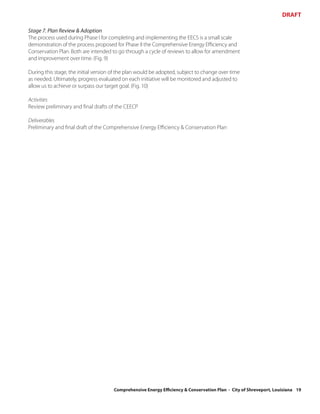 DRAFT

Stage 7. Plan Review & Adoption
The process used during Phase I for completing and implementing the EECS is a small scale
demonstration of the process proposed for Phase II the Comprehensive Energy Efficiency and
Conservation Plan. Both are intended to go through a cycle of reviews to allow for amendment
and improvement over time. (Fig. 9)

During this stage, the initial version of the plan would be adopted, subject to change over time
as needed. Ultimately, progress evaluated on each initiative will be monitored and adjusted to
allow us to achieve or surpass our target goal. (Fig. 10)

Activities
Review preliminary and final drafts of the CEECP

Deliverables
Preliminary and final draft of the Comprehensive Energy Efficiency & Conservation Plan




                                      Comprehensive Energy Efficiency & Conservation Plan - City of Shreveport, Louisiana 19
 