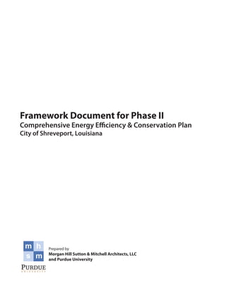 Framework Document for Phase II
Comprehensive Energy Efficiency & Conservation Plan
City of Shreveport, Louisiana




          Prepared by
          Morgan Hill Sutton & Mitchell Architects, LLC
          and Purdue University
 