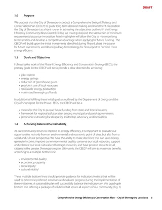 DRAFT

1.0         Purpose

We propose that the City of Shreveport conduct a Comprehensive Energy Efficiency and
Conservation Plan (CEECP) to guide long term decision making and investment. To position
the City of Shreveport as a front runner in achieving the objectives outlined in the Energy
Efficiency Community Block Grant (EECBG), we must go beyond the satisfaction of minimum
requirements to pursue innovation. Reaching higher will allow the City to maximize long
term benefits and develop a competitive advantage when applying for future funding. The
CEECP will build upon the initial investments identified during Phase I, chart the course
for future investments, and develop a long term strategy for Shreveport to become more
energy efficient.

1.1         Goals and Objectives

Following the work of the Phase I Energy Efficiency and Conservation Strategy (EECS), the
primary goals for the CEECP will be to provide a clear direction for achieving:

      •   job creation
      •   energy savings
      •   reduction of greenhouse gases
      •   provident use of local resources
      •   renewable energy production
      •   maximized leveraging of funds

In addition to fulfilling these initial goals as outlined by the Department of Energy and the
City of Shreveport for the Phase I EECS, the CEECP will be a:

      • means for the City to pursue future funding from state and federal sources
      • framework for regional collaboration among municipal and parish governments
      • process for cultivating local capacity, leadership, advocacy, and innovation

1.2         Achieving Balanced Sustainability

As our community strives to improve its energy efficiency, it is important to evaluate our
opportunities not only from an environmental and economic point of view, but also from a
social and cultural perspective. We have the ability to make decisions that can save money,
generate income, improve our environmental quality, conserve our local resources, support
and enhance our local cultural and heritage resources, and have positive impacts for all
citizens in the greater Shreveport region. Ultimately, the CEECP will aim to maximize benefits
according to a multiple bottom line:

      •   environmental quality
      •   economic prosperity
      •   social equity1
      •   cultural vitality2

These multiple bottom lines should provide guidance for indicators/metrics that will be
used to determine preferred initiatives and evaluate progress during the implementation of
these initiatives. A sustainable plan will successfully balance the indicators on this quadruple
bottom line, offering a package of solutions that serves all aspects of our community. (Fig. 1)


                                         Comprehensive Energy Efficiency & Conservation Plan - City of Shreveport, Louisiana   5
 