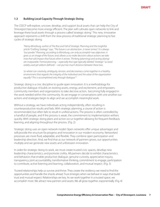 DRAFT


1.3     Building Local Capacity Through Strategic Doing

The CEECP will explore, uncover, develop, and support local assets that can help the City of
Shreveport become more energy efficient. The plan will cultivate open networks to link and
leverage these local assets through a process called ‘strategic doing.’ This new, innovative
approach represents a shift from the slow process of traditional strategic planning to fast
cycles of strategic doing.

        “Henry Mintzburg, author of The Rise and Fall of Strategic Planning and the insightful
        article “Crafting Strategy” says, “The future is an abstraction...it never arrives.” It is always
        “out yonder.” Planning, according to Mintzburg, can only accomplish two objectives: it
        gives us an image of the future, and; allows us to make decisions about actions we take
        now that will impact that future when it arrives. Thinking (planning) and acting (doing)
        are inseparable. Formal planning -- especially that type typically labeled “strategic” (a word
        widely used yet seldom defined) -- can put too much distance between these two.

        So where can creativity, ambiguity, tension, and decisiveness come together in a healthy
        environment that regards the integrity of the individual and the value of the organization
        equally? This is accomplished only through dialogue.” 3

Strategic doing is a civic discipline to guide open innovation. It is a methodology for
productive dialogue. It builds on existing assets, energy, and excitement, and empowers
community members and organizations to take decisive action, becoming fully engaged in
the work needed within the community. As we engage in conversations with one another our
actions and strategies begin to align and we accomplish meaningful work.

Without a strategy, we have individuals acting independently, often resulting in
counterproductive results and fads. With strategic planning, a course of action is
recommended, but often fails to result in unified actions. The process is often controlled by
a handful of people, and if the process is weak, the commitment to implementation withers
quickly. With strategic doing plans and action occur together allowing for frequent feedback,
learning, and aligning throughout the process. (Fig. 2)

Strategic doing uses an open network model. Open networks offer unique advantages and
will provide the structure for progress and innovation in our modern economy. Networked
processes are more fluid, adaptable, and flexible. They combine open participation and
leadership direction. And, we find that as our network of partners grows, our opportunities
multiply and we generate new assets and unforeseen innovation.

In order for strategic doing to work, we must create trusted civic spaces, develop new
leadership characteristics, and promote civility. All partners decide to exhibit characteristics
and behaviors that enable productive dialogue: genuine curiosity, appreciative inquiry,
transparency, joint accountability, transformative thinking, commitment to engage, participation
to contribute, active listening and learning, collaboration, and mutual respect. (Fig. 3)

Trusted relationships help us survive and thrive. They create the resiliency we need to find the
opportunities and handle the shocks ahead. Trust emerges when we behave in ways that build
trust and mutual respect. Relationships are key. As we work together in a trusted space, we
accomplish more. We attract new partners and assets. We all grow together, exponentially. (Fig. 4)



                                            Comprehensive Energy Efficiency & Conservation Plan - City of Shreveport, Louisiana   7
 
