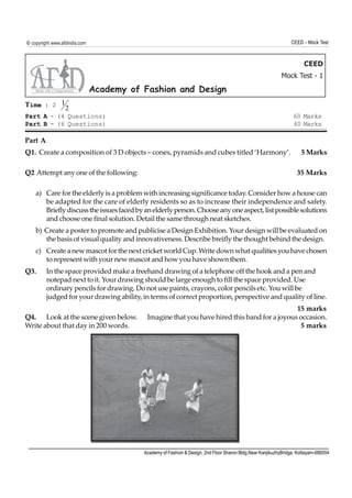 © copyright www.afdindia.com                                                                                    CEED - Mock Test



                                                                                                                      CEED
                                                                                                            Mock Test - 1
                               Academy of Fashion and Design
Time : 2 1 2
Part A - (4 Questions)                                                                                           60 Marks
Part B - (6 Questions)                                                                                           40 Marks

Part A
Q1. Create a composition of 3 D objects – cones, pyramids and cubes titled ‘Harmony’.                                5 Marks

Q2 Attempt any one of the following:                                                                               35 Marks

    a) Care for the elderly is a problem with increasing significance today. Consider how a house can
       be adapted for the care of elderly residents so as to increase their independence and safety.
       Briefly discuss the issues faced by an elderly person. Choose any one aspect, list possible solutions
       and choose one final solution. Detail the same through neat sketches.
    b) Create a poster to promote and publicise a Design Exhibition. Your design will be evaluated on
       the basis of visual quality and innovativeness. Describe breifly the thought behind the design.
    c) Create a new mascot for the next cricket world Cup. Write down what qualities you have chosen
       to represent with your new mascot and how you have shown them.
Q3.      In the space provided make a freehand drawing of a telephone off the hook and a pen and
         notepad next to it. Your drawing should be large enough to fill the space provided. Use
         ordinary pencils for drawing. Do not use paints, crayons, color pencils etc. You will be
         judged for your drawing ability, in terms of correct proportion, perspective and quality of line.
                                                                                             15 marks
Q4. Look at the scene given below.         Imagine that you have hired this band for a joyous occasion.
Write about that day in 200 words.                                                            5 marks




                                          Academy of Fashion & Design, 2nd Floor Sharon Bldg,Near KanjikuzhyBridge, Kottayam-686004
 