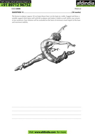 PAGE 22CEED 2006
QUESTION 11 ............................................................................................................(10 marks)
The bronze sculpture (approx 30 cm long) shown here is to be kept on a table. Suggest and draw a
suitable support which goes well with the sculpture and makes it stable as well. Justify your answer
in two sentences. Your solution will be evaluated on the basis of minimum visual impact of the base
and maximum stability.
............................................................................................................................................................
............................................................................................................................................................
............................................................................................................................................................
............................................................................................................................................................
Call a design school admission Expert on
+91 89712 96752
Visit www.afdindia.com for more
afdindia
.
gateway to global design schools
 