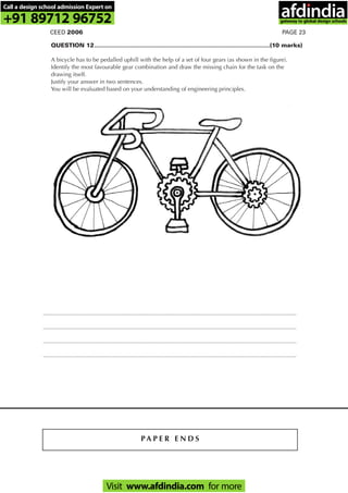 PAGE 23CEED 2006
P A P E R E N D S
............................................................................................................................................................
............................................................................................................................................................
............................................................................................................................................................
............................................................................................................................................................
QUESTION 12............................................................................................................(10 marks)
A bicycle has to be pedalled uphill with the help of a set of four gears (as shown in the figure).
Identify the most favourable gear combination and draw the missing chain for the task on the
drawing itself.
Justify your answer in two sentences.
You will be evaluated based on your understanding of engineering principles.
Call a design school admission Expert on
+91 89712 96752
Visit www.afdindia.com for more
afdindia
.
gateway to global design schools
 