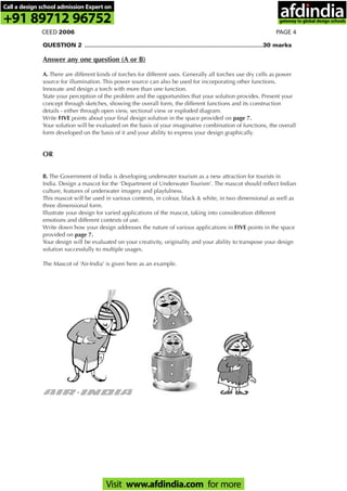PAGE 4CEED 2006
QUESTION 2 ..............................................................................................................30 marks
Answer any one question (A or B)
A. There are different kinds of torches for different uses. Generally all torches use dry cells as power
source for illumination. This power source can also be used for incorporating other functions.
Innovate and design a torch with more than one function.
State your perception of the problem and the opportunities that your solution provides. Present your
concept through sketches, showing the overall form, the different functions and its construction
details - either through open view, sectional view or exploded diagram.
Write FIVE points about your final design solution in the space provided on page 7.
Your solution will be evaluated on the basis of your imaginative combination of functions, the overall
form developed on the basis of it and your ability to express your design graphically.
OR
B. The Government of India is developing underwater tourism as a new attraction for tourists in
India. Design a mascot for the ‘Department of Underwater Tourism’. The mascot should reflect Indian
culture, features of underwater imagery and playfulness.
This mascot will be used in various contexts, in colour, black & white, in two dimensional as well as
three dimensional form.
Illustrate your design for varied applications of the mascot, taking into consideration different
emotions and different contexts of use.
Write down how your design addresses the nature of various applications in FIVE points in the space
provided on page 7.
Your design will be evaluated on your creativity, originality and your ability to transpose your design
solution successfully to multiple usages.
The Mascot of ‘Air-India’ is given here as an example.
Call a design school admission Expert on
+91 89712 96752
Visit www.afdindia.com for more
afdindia
.
gateway to global design schools
 