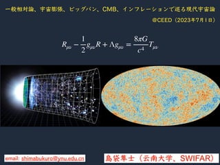 ⼀般相対論、宇宙膨張、ビッグバン、CMB、インフレーションで巡る現代宇宙論
島袋隼⼠（云南⼤学、SWIFAR）
＠CEED（2023年7⽉1⽇）
email: shimabukuro@ynu.edu.cn
Rμν −
1
2
gμνR + Λgμν =
8πG
c4
Tμν
 