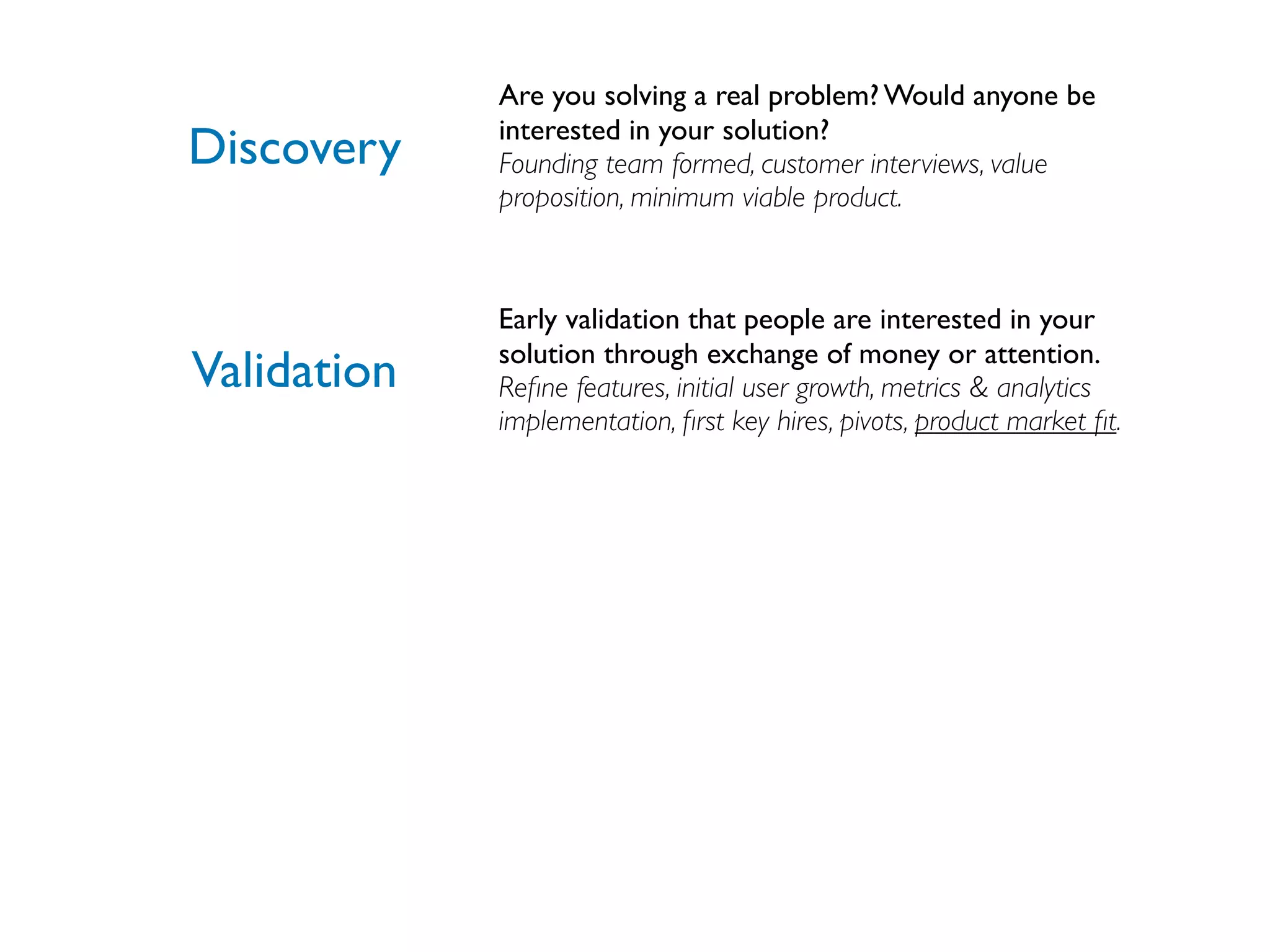 Are you solving a real problem? Would anyone be
             interested in your solution?
Discovery    Founding team formed, customer interviews, value
             proposition, minimum viable product.



             Early validation that people are interested in your
             solution through exchange of money or attention.
Validation   Reﬁne features, initial user growth, metrics & analytics
             implementation, ﬁrst key hires, pivots, product market ﬁt.
 