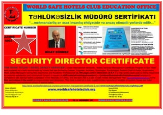 WORLD SAFE HOTELS CLUB EDUCATION OFFICE
TƏHLÜKƏSİZLİK MÜDÜRÜ SERTİFİKATI
“…mehmandarliq ən əsas insanlıq ehtiyacıdır və ancaq etimadlı yerlərdə edilir...”
CERTIFICATE NUMBER
AZSMS
6003
NİHAT DÖNMEZ
SECURITY DIRECTOR CERTIFICATE
THE BOOK TITLED “ HOTEL SAFETY SERVICES”: Under international standards, “Safety Services Management Certificate Program in Star Hotel”
was prepared as a main source book by a team that was formed by Lawyer, Engineer, Architect, Sociologist, Psychologist, Retired Chief of Police, Supervisors,
Hotel Safety Managers having field experience and Academic Professionals as 450 pages and in dimension of A-4 in a high-grade paper pulp by being responsive
to customer satisfaction and commercial concern in square of staff-material-training-procedure in a juridical-financial-administrative-social structure in
compliance with Special Safety Legislation of the Republic of Turkey, and the work that is a part of Safe Hotels Management Plan (www.worldsafehotelsclub.org) is the
first and unique in the world as scope-content and dimension. This book is read as a main supplementary resource in faculties of tourism, house and hotel
management and vocational school of special safety.
http://www.worldsafehotelsclub.org/loss-prevention-management-certificate-2.html www.turkeysafehotelsclub.org/kitap.pdf
Nihat DÖNMEZ
Maşın Mühəndisi
Təhlükəsizlik Məsləhətçisi
seccoturk@gmail.com
+90 533 395 78 73
www.worldsafehotelsclub.org
Savaş AYDIN
Üst Memar
İş Təhlükəsizliyi Mütəxəssisi
savas@esop.com.tr
+90 532 411 38 35
TURKEY SAFE HOTELS CLUB IS A MEMBER OF WORLD SAFE HOTELS CLUB
 