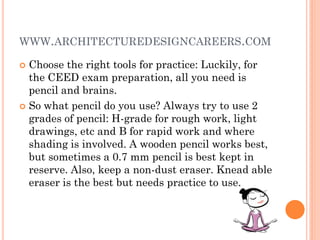 WWW.ARCHITECTUREDESIGNCAREERS.COM
 Choose the right tools for practice: Luckily, for
the CEED exam preparation, all you need is
pencil and brains.
 So what pencil do you use? Always try to use 2
grades of pencil: H-grade for rough work, light
drawings, etc and B for rapid work and where
shading is involved. A wooden pencil works best,
but sometimes a 0.7 mm pencil is best kept in
reserve. Also, keep a non-dust eraser. Knead able
eraser is the best but needs practice to use.
 