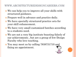 WWW.ARCHITECTUREDESIGNCAREERS.COM
 We can help you to improve all your skills with
structured guidance.
 Prepare well in advance and practice daily.
 We have specially structured practice sets for
your skill enhancement.
 We have very small customized batches according
to a students need.
 We are not a very big institute boasting falsely of
our achievements , but are a group of few Design
Faculty who love teaching.
 You may meet us by calling 7838731710 and
fixing an appointment.
 