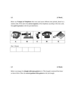 Academy of Fashion and Design
                                                                              Email:info@afdindia.com
Beat the Competition
                                                                              Ph:08971296752




                       1.2

                       Below are 5 images of Telephones that were used across different time periods, placed in a
                       random order. Write down the correct sequence of the telephones according to the time scale,
                       from past to present, in the box provided below.




                              A                   B                  C                  D                            E

                       Past > Present




    [1                 1.3

                       Below is an image of a triangle with some pattern on it. This triangle is mirrored four times
                       as shown below. Draw the correct position of the pattern on the last triangle.




                                                                                Get into premier design school in India and Abroad with AFD www.afdindia.com
 