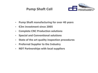 Pump Shaft Cell 
• Pump Shaft manufacturing for over 40 years 
• €3m investment since 2005 
• Complete CNC Production solutions 
• Special and Conventional solutions 
• State of the art quality inspection procedures 
• Preferred Supplier to the Industry 
• NDT Partnerships with local suppliers 
 