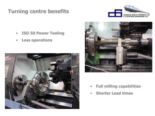 • Full milling capabilities 
• Shorter Lead times 
Turning centre benefits 
• ISO 50 Power Tooling 
• Less operations 
 