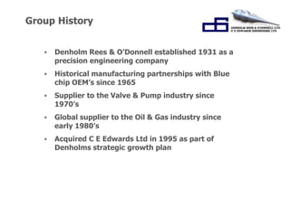“Working Together for 
Success.” 
Group History 
• Denholm Rees & O’Donnell established 1931 as a 
precision engineering company 
• Historical manufacturing partnerships with Blue 
chip OEM’s since 1965 
• Supplier to the Valve & Pump industry since 
1970’s 
• Global supplier to the Oil & Gas industry since 
early 1980’s 
• Acquired C E Edwards Ltd in 1995 as part of 
Denholms strategic growth plan 
 