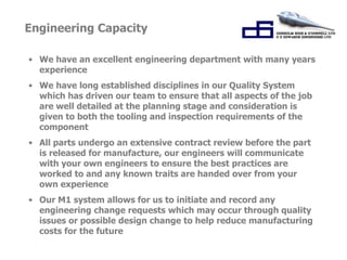 Engineering Capacity 
• We have an excellent engineering department with many years 
experience 
• We have long established disciplines in our Quality System 
which has driven our team to ensure that all aspects of the job 
are well detailed at the planning stage and consideration is 
given to both the tooling and inspection requirements of the 
component 
• All parts undergo an extensive contract review before the part 
is released for manufacture, our engineers will communicate 
with your own engineers to ensure the best practices are 
worked to and any known traits are handed over from your 
own experience 
• Our M1 system allows for us to initiate and record any 
engineering change requests which may occur through quality 
issues or possible design change to help reduce manufacturing 
costs for the future 
 