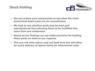 Stock Holding 
• We can review your components to see what the most 
economical batch sizes are for manufacture 
• We look to see whether parts may be best part 
manufactured thus allowing them to be modified into 
more than one component 
• Based on our findings we can make provision for holding 
these parts on stock at our expense 
• This can not only reduce cost and lead time but will allow 
for quick delivery of spares items for aftermarket sales 
 