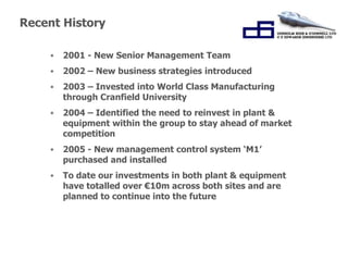 “Working Together for 
Success.” 
Recent History 
• 2001 - New Senior Management Team 
• 2002 – New business strategies introduced 
• 2003 – Invested into World Class Manufacturing 
through Cranfield University 
• 2004 – Identified the need to reinvest in plant & 
equipment within the group to stay ahead of market 
competition 
• 2005 - New management control system ‘M1’ 
purchased and installed 
• To date our investments in both plant & equipment 
have totalled over €10m across both sites and are 
planned to continue into the future 
 
