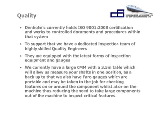 Quality 
• Denholm’s currently holds ISO 9001:2008 certification 
and works to controlled documents and procedures within 
that system 
• To support that we have a dedicated inspection team of 
highly skilled Quality Engineers 
• They are equipped with the latest forms of inspection 
equipment and gauges 
• We currently have a large CMM with a 3.5m table which 
will allow us measure your shafts in one position, as a 
back up to that we also have Faro gauges which are 
portable and may be taken to the job for checking 
features on or around the component whilst at or on the 
machine thus reducing the need to take large components 
out of the machine to inspect critical features 
 