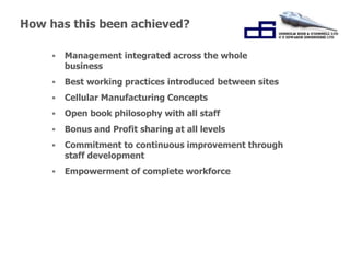 How has this been achieved? 
• Management integrated across the whole 
“Working Together for 
Success.” 
business 
• Best working practices introduced between sites 
• Cellular Manufacturing Concepts 
• Open book philosophy with all staff 
• Bonus and Profit sharing at all levels 
• Commitment to continuous improvement through 
staff development 
• Empowerment of complete workforce 
 