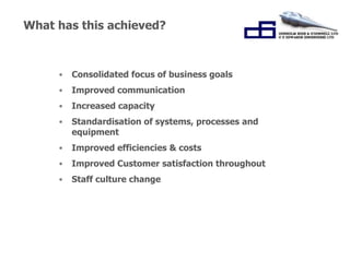 What has this achieved? 
• Consolidated focus of business goals 
• Improved communication 
• Increased capacity 
• Standardisation of systems, processes and 
“Working Together for 
Success.” 
equipment 
• Improved efficiencies & costs 
• Improved Customer satisfaction throughout 
• Staff culture change 
 
