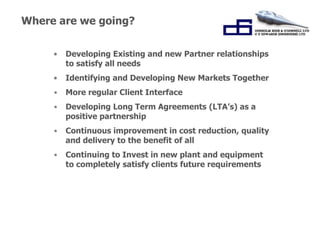 Where are we going? 
• Developing Existing and new Partner relationships 
to satisfy all needs 
• Identifying and Developing New Markets Together 
• More regular Client Interface 
• Developing Long Term Agreements (LTA’s) as a 
positive partnership 
• Continuous improvement in cost reduction, quality 
and delivery to the benefit of all 
• Continuing to Invest in new plant and equipment 
to completely satisfy clients future requirements 
“Working Together for 
Success.” 
 